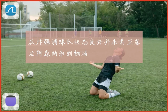 瓜帅强调球队状态良好并未真正落后阿森纳和利物浦