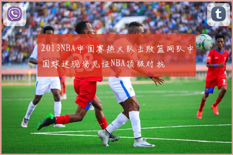 2013NBA中国赛热火队击败篮网队中国球迷现场见证NBA顶级对抗
